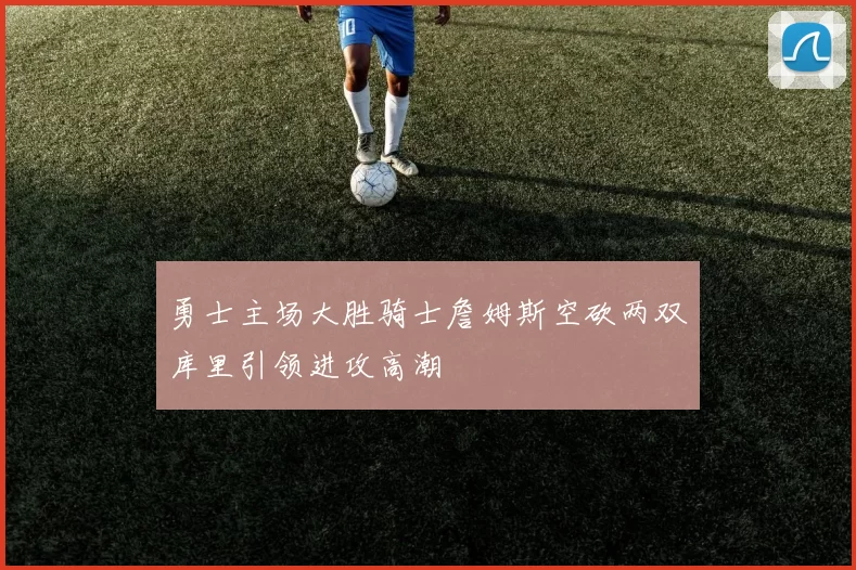 勇士主场大胜骑士詹姆斯空砍两双库里引领进攻高潮