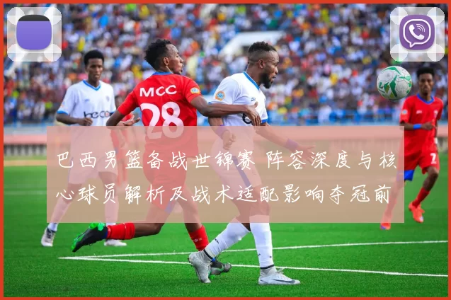 巴西男篮备战世锦赛 阵容深度与核心球员解析及战术适配影响夺冠前景