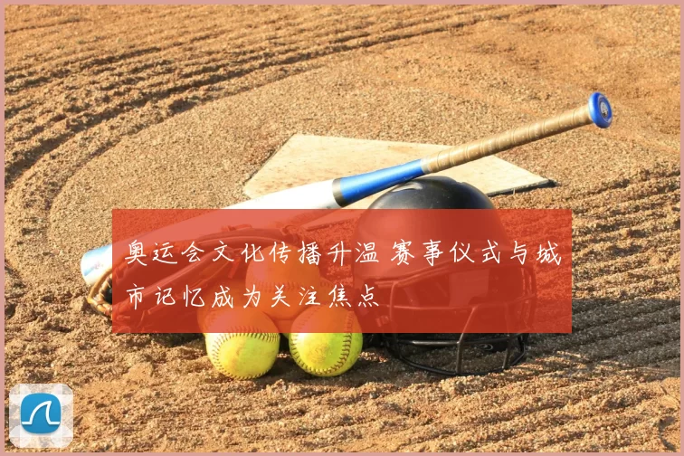 奥运会文化传播升温 赛事仪式与城市记忆成为关注焦点