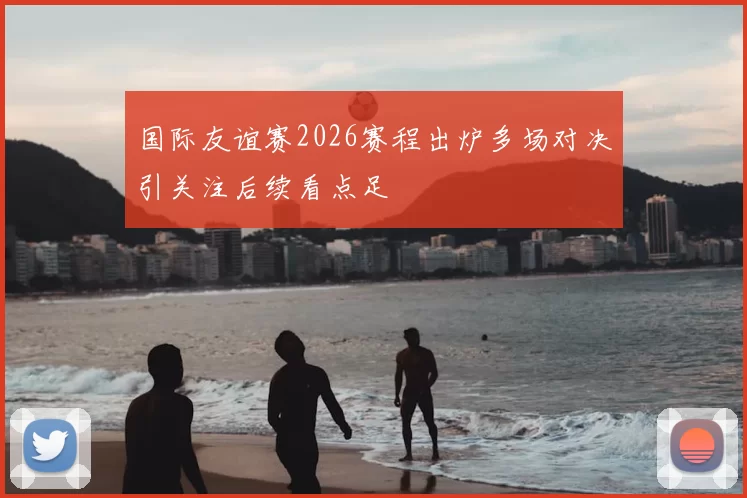 国际友谊赛2026赛程出炉多场对决引关注后续看点足