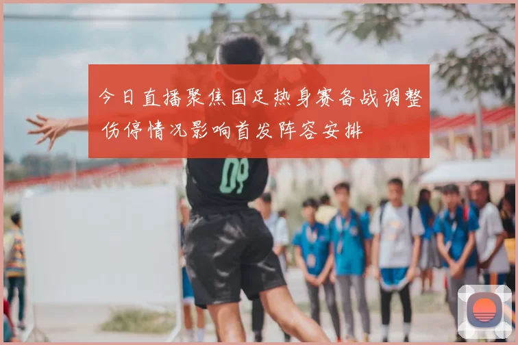 今日直播聚焦国足热身赛备战调整 伤停情况影响首发阵容安排