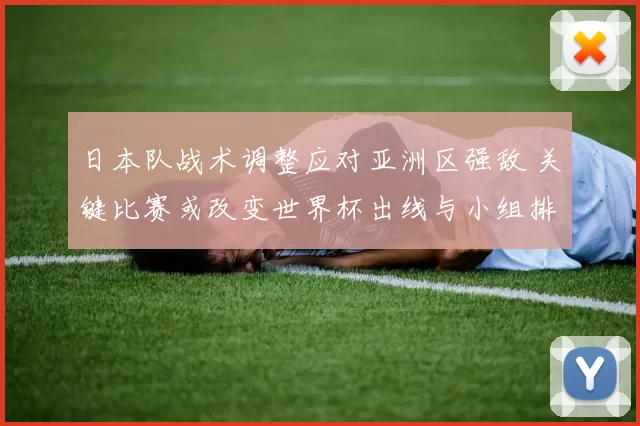 日本队战术调整应对亚洲区强敌 关键比赛或改变世界杯出线与小组排名
