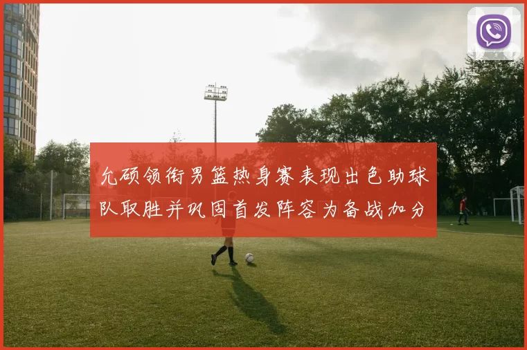 允硕领衔男篮热身赛表现出色助球队取胜并巩固首发阵容为备战加分