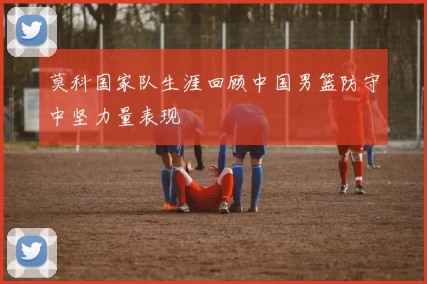 莫科国家队生涯回顾中国男篮防守中坚力量表现