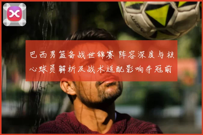 巴西男篮备战世锦赛 阵容深度与核心球员解析及战术适配影响夺冠前景