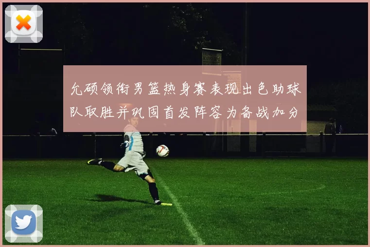 允硕领衔男篮热身赛表现出色助球队取胜并巩固首发阵容为备战加分