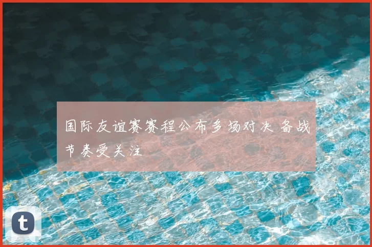 国际友谊赛赛程公布多场对决 备战节奏受关注