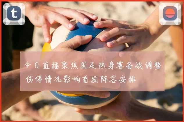 今日直播聚焦国足热身赛备战调整 伤停情况影响首发阵容安排