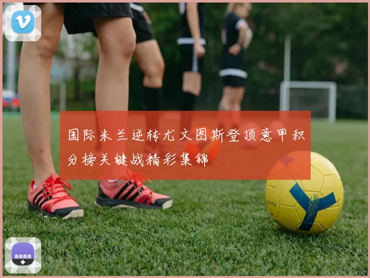 国际米兰逆转尤文图斯登顶意甲积分榜关键战精彩集锦