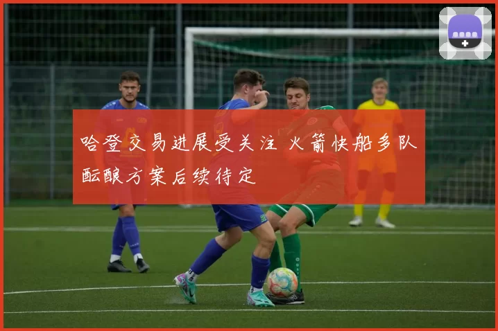 哈登交易进展受关注 火箭快船多队酝酿方案后续待定