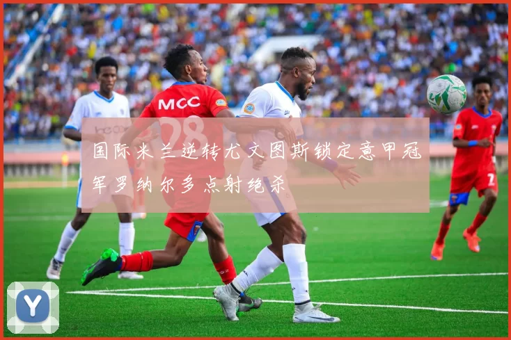 国际米兰逆转尤文图斯锁定意甲冠军罗纳尔多点射绝杀