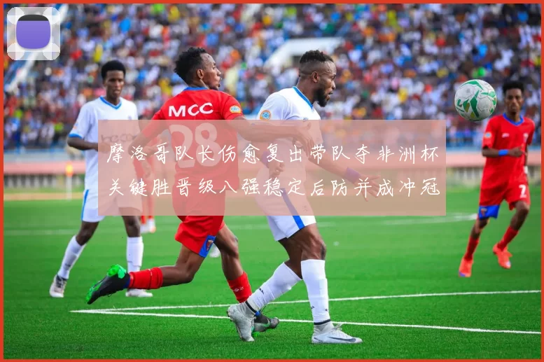 摩洛哥队长伤愈复出带队夺非洲杯关键胜晋级八强稳定后防并成冲冠利器