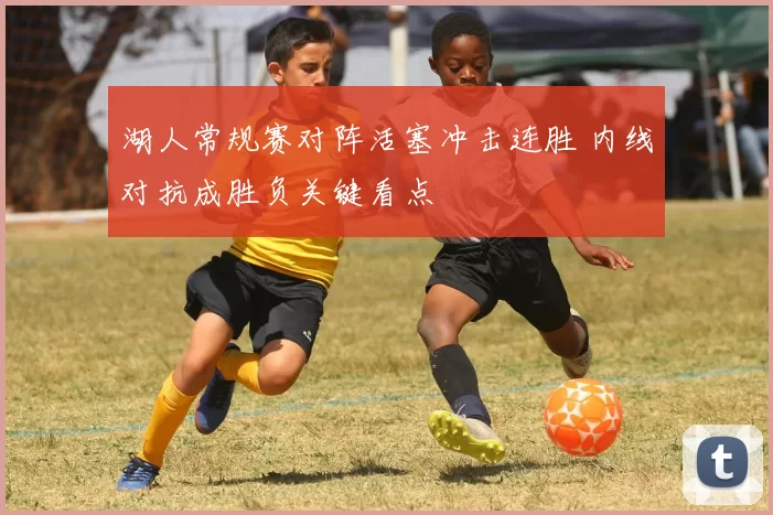 湖人常规赛对阵活塞冲击连胜 内线对抗成胜负关键看点