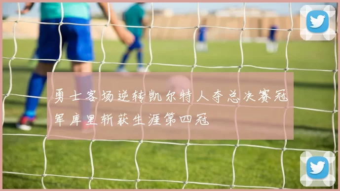 勇士客场逆转凯尔特人夺总决赛冠军库里斩获生涯第四冠