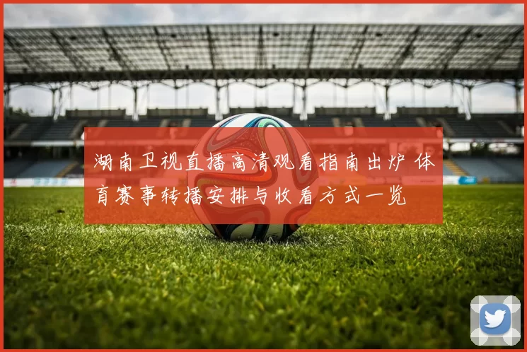 湖南卫视直播高清观看指南出炉 体育赛事转播安排与收看方式一览