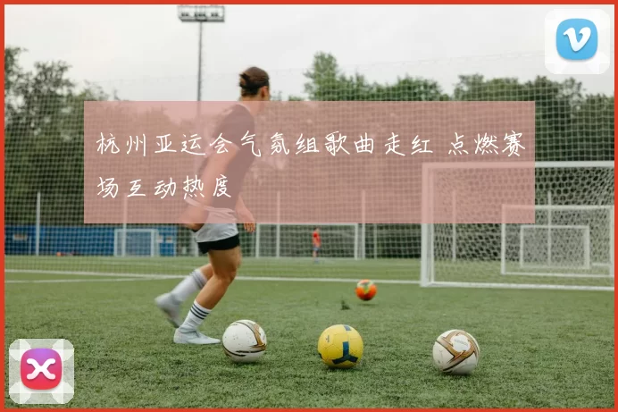 杭州亚运会气氛组歌曲走红 点燃赛场互动热度